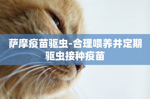 薩摩疫苗驅蟲-合理喂養并定期驅蟲接種疫苗