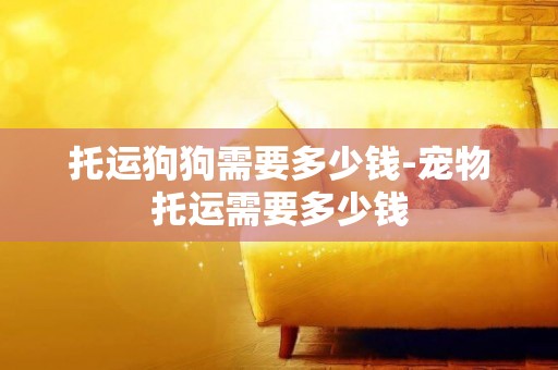 托運狗狗需要多少錢-寵物托運需要多少錢