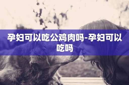 孕婦可以吃公雞肉嗎-孕婦可以吃嗎