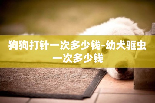 狗狗打針一次多少錢-幼犬驅蟲一次多少錢