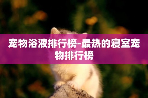 寵物浴液排行榜-最熱的寢室寵物排行榜