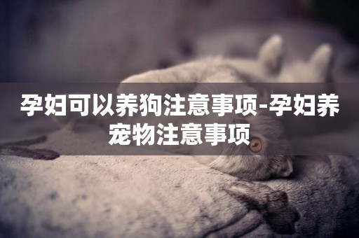 孕婦可以養狗注意事項-孕婦養寵物注意事項