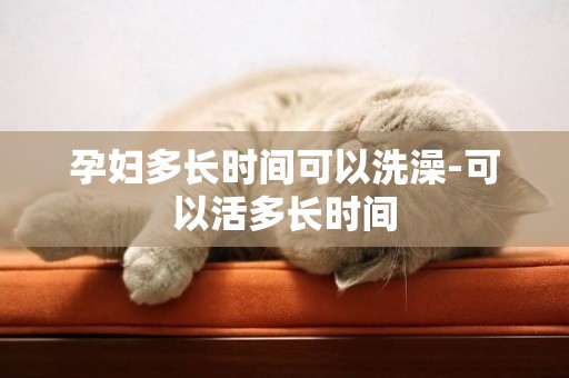 孕婦多長時間可以洗澡-可以活多長時間