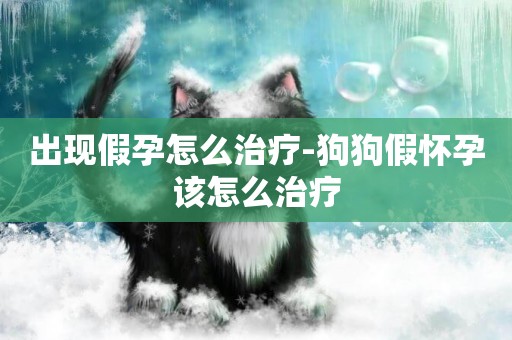 出現假孕怎么治療-狗狗假懷孕該怎么治療