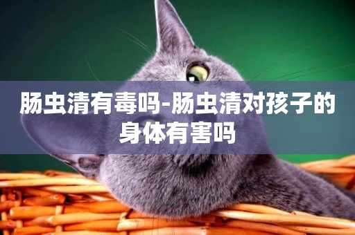 腸蟲清有毒嗎-腸蟲清對孩子的身體有害嗎