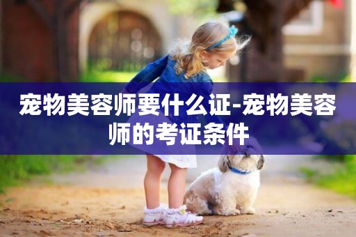 寵物美容師要什么證-寵物美容師的考證條件