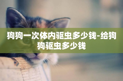 狗狗一次體內驅蟲多少錢-給狗狗驅蟲多少錢