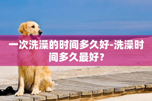 一次洗澡的時間多久好-洗澡時間多久最好？