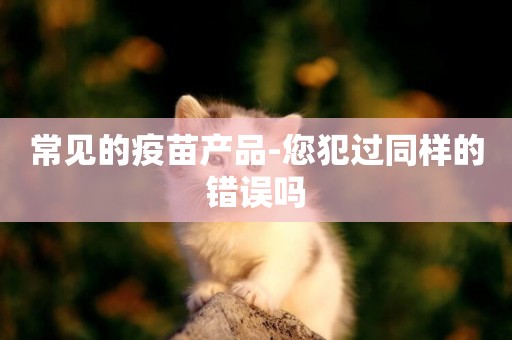 常見的疫苗產品-您犯過同樣的錯誤嗎