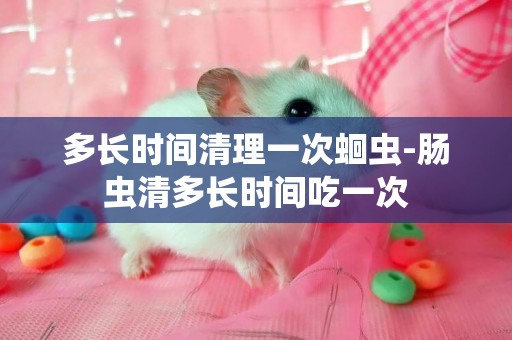 多長時間清理一次蛔蟲-腸蟲清多長時間吃一次