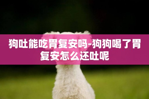 狗吐能吃胃復安嗎-狗狗喝了胃復安怎么還吐呢