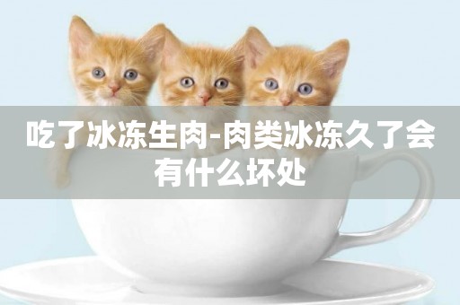 吃了冰凍生肉-肉類冰凍久了會有什么壞處