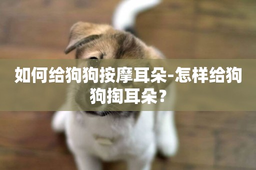 如何給狗狗按摩耳朵-怎樣給狗狗掏耳朵？
