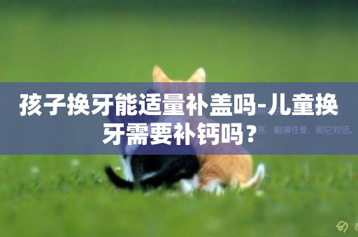 孩子換牙能適量補蓋嗎-兒童換牙需要補鈣嗎？