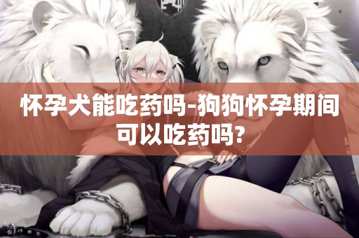 懷孕犬能吃藥嗎-狗狗懷孕期間可以吃藥嗎?
