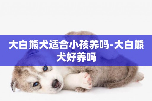 大白熊犬適合小孩養嗎-大白熊犬好養嗎
