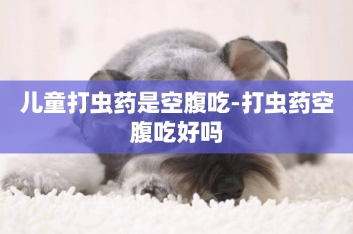 兒童打蟲藥是空腹吃-打蟲藥空腹吃好嗎