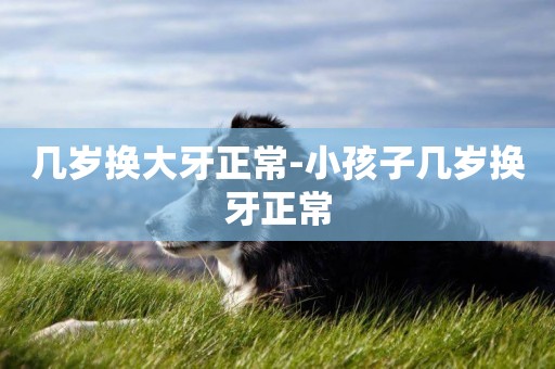 幾歲換大牙正常-小孩子幾歲換牙正常