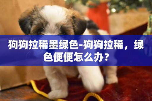 狗狗拉稀墨綠色-狗狗拉稀，綠色便便怎么辦？