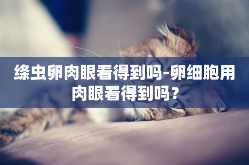 絳蟲卵肉眼看得到嗎-卵細胞用肉眼看得到嗎？