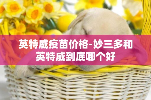 英特威疫苗價格-妙三多和英特威到底哪個好