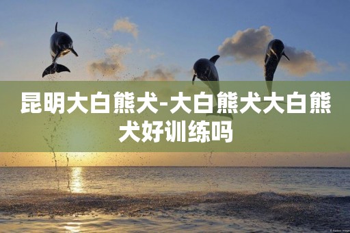 昆明大白熊犬-大白熊犬大白熊犬好訓練嗎