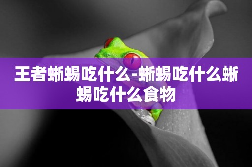 王者蜥蜴吃什么-蜥蜴吃什么蜥蜴吃什么食物