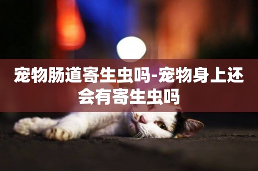 寵物腸道寄生蟲嗎-寵物身上還會有寄生蟲嗎