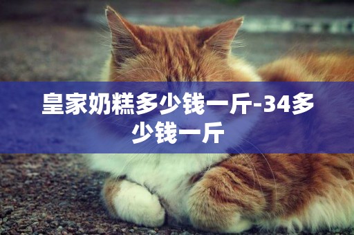 皇家奶糕多少錢一斤-34多少錢一斤