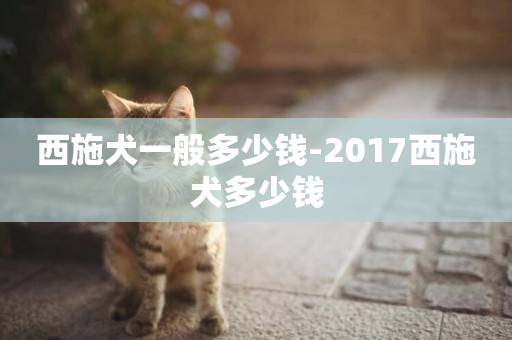 西施犬一般多少錢-2017西施犬多少錢