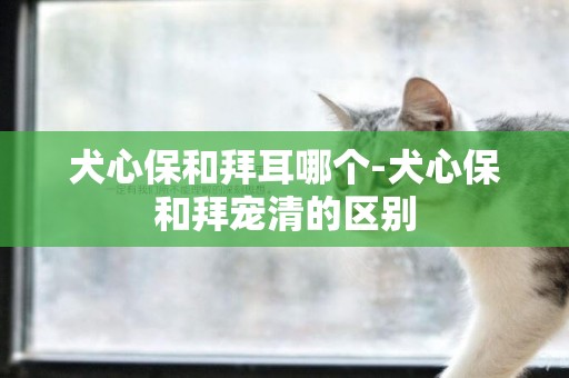 犬心保和拜耳哪個-犬心保和拜寵清的區別