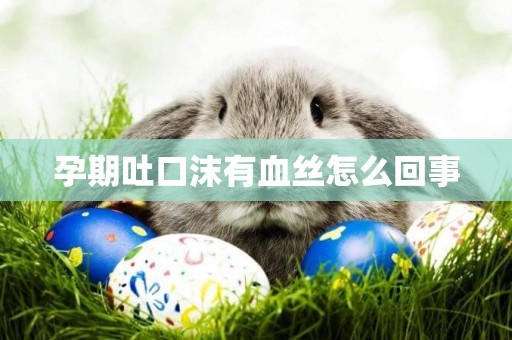 孕期吐口沫有血絲怎么回事