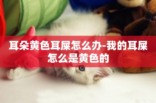 耳朵黃色耳屎怎么辦-我的耳屎怎么是黃色的