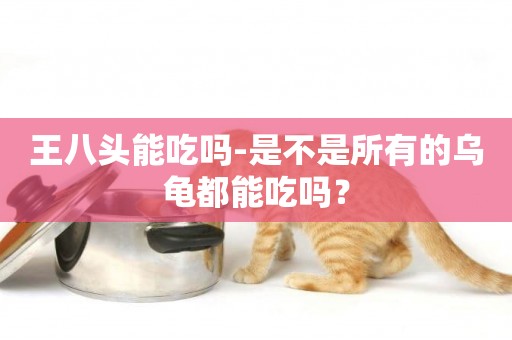 王八頭能吃嗎-是不是所有的烏龜都能吃嗎？