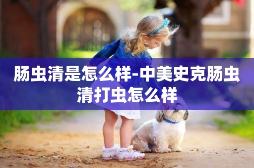 腸蟲清是怎么樣-中美史克腸蟲清打蟲怎么樣