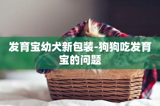發育寶幼犬新包裝-狗狗吃發育寶的問題