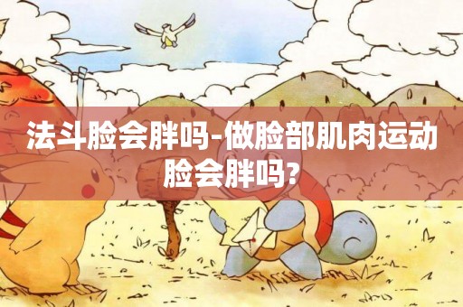 法斗臉會胖嗎-做臉部肌肉運動臉會胖嗎?