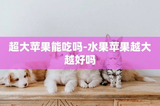 超大蘋果能吃嗎-水果蘋果越大越好嗎