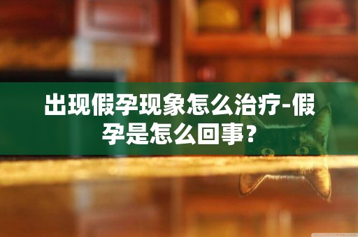 出現假孕現象怎么治療-假孕是怎么回事？