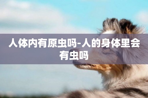 人體內有原蟲嗎-人的身體里會有蟲嗎