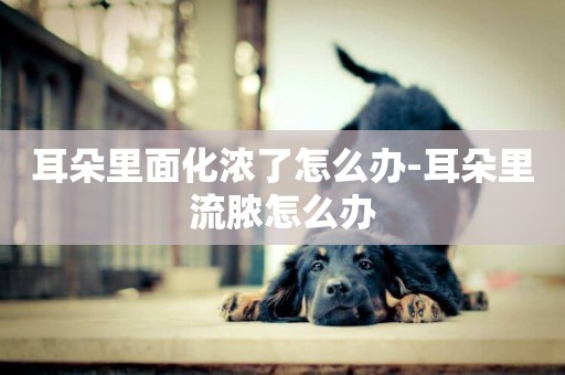 耳朵里面化濃了怎么辦-耳朵里流膿怎么辦