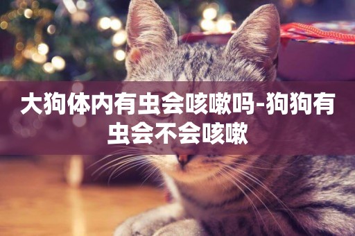 大狗體內有蟲會咳嗽嗎-狗狗有蟲會不會咳嗽