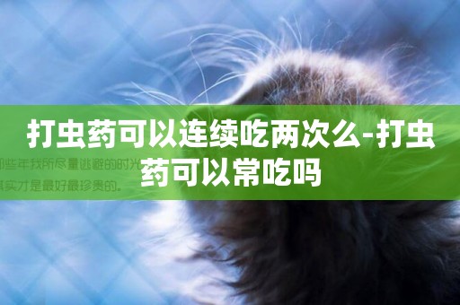 打蟲藥可以連續吃兩次么-打蟲藥可以常吃嗎