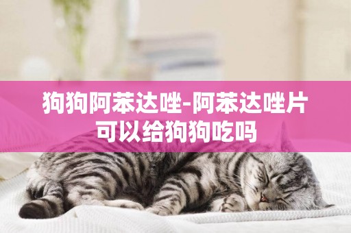 狗狗阿苯達唑-阿苯達唑片可以給狗狗吃嗎