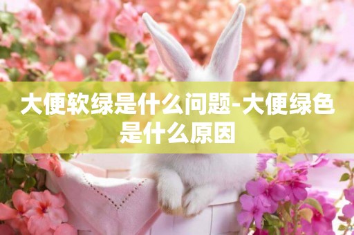 大便軟綠是什么問題-大便綠色是什么原因