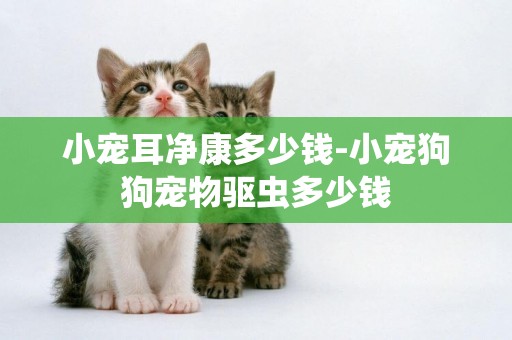 小寵耳凈康多少錢-小寵狗狗寵物驅蟲多少錢