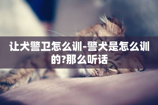 讓犬警衛怎么訓-警犬是怎么訓的?那么聽話