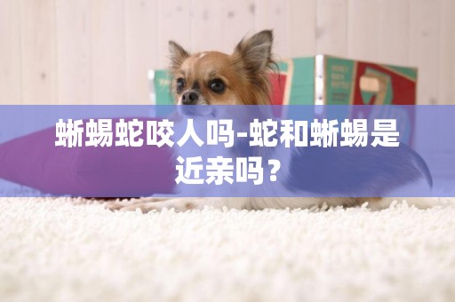 蜥蜴蛇咬人嗎-蛇和蜥蜴是近親嗎？