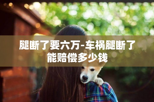 腿斷了要六萬-車禍腿斷了能賠償多少錢