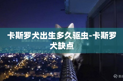 卡斯羅犬出生多久驅蟲-卡斯羅犬缺點